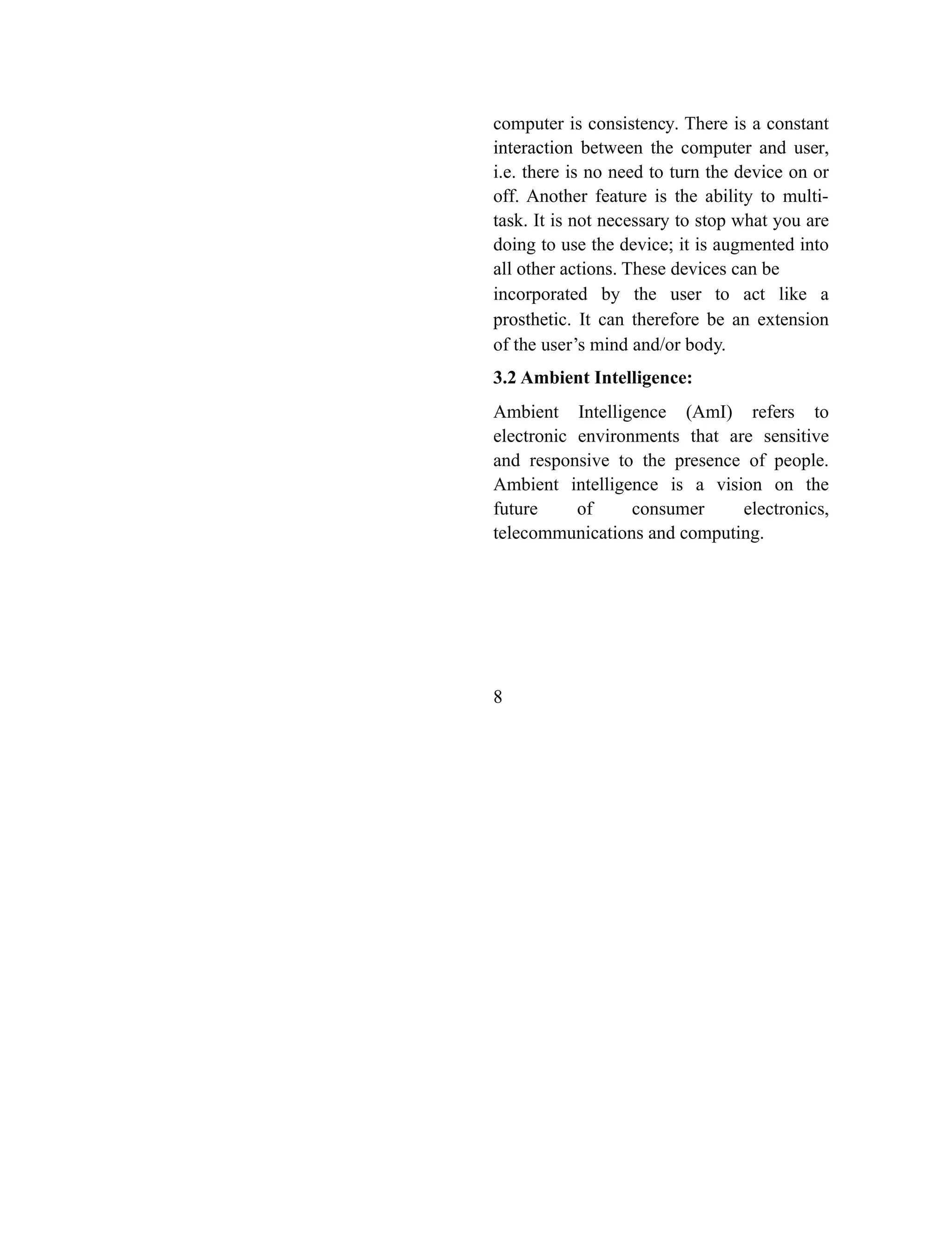 computer is consistency. There is a constant
interaction between the computer and user,
i.e. there is no need to turn the device on or
off. Another feature is the ability to multi-
task. It is not necessary to stop what you are
doing to use the device; it is augmented into
all other actions. These devices can be
incorporated by the user to act like a
prosthetic. It can therefore be an extension
of the user’s mind and/or body.
3.2 Ambient Intelligence:
Ambient Intelligence (AmI) refers to
electronic environments that are sensitive
and responsive to the presence of people.
Ambient intelligence is a vision on the
future of consumer electronics,
telecommunications and computing.
8
 