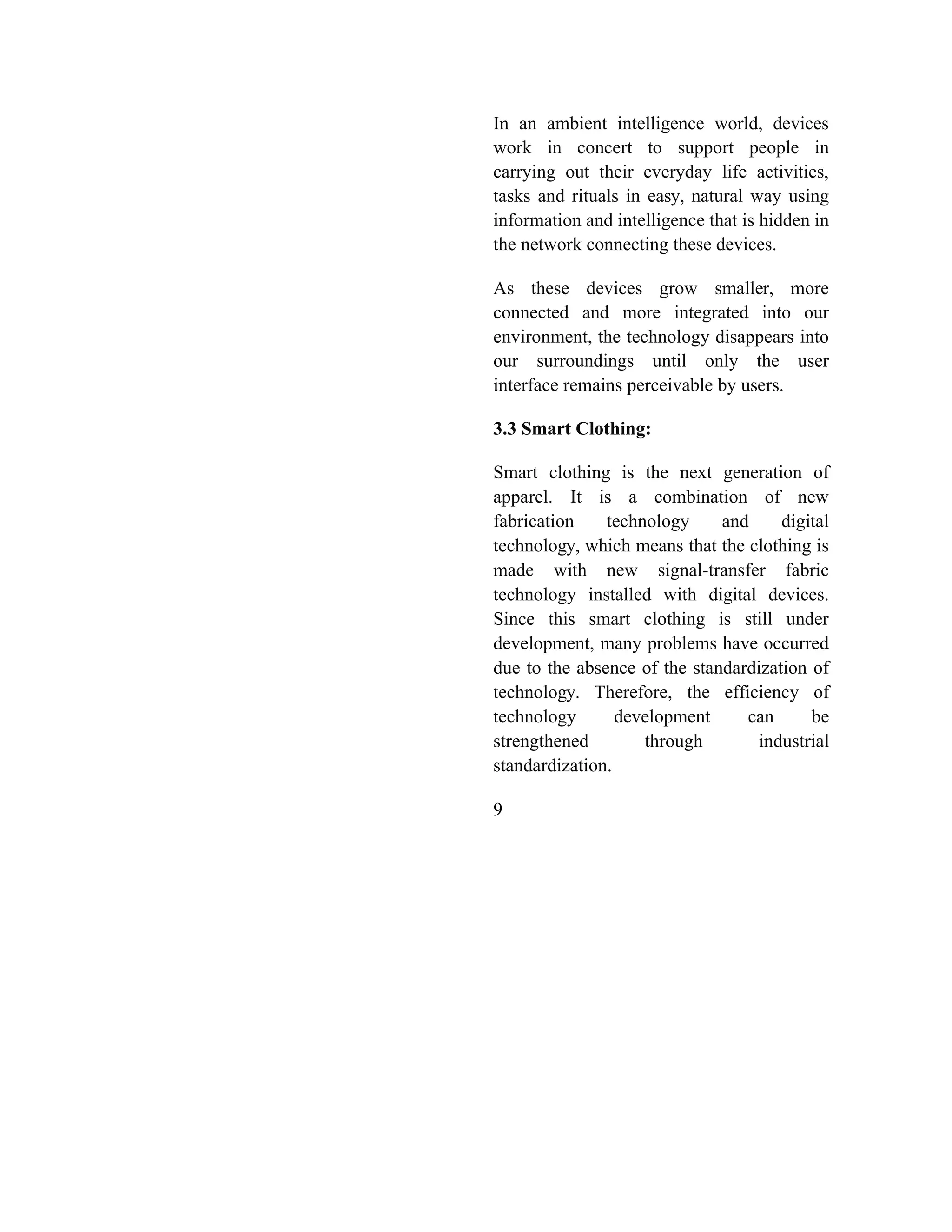 In an ambient intelligence world, devices
work in concert to support people in
carrying out their everyday life activities,
tasks and rituals in easy, natural way using
information and intelligence that is hidden in
the network connecting these devices.
As these devices grow smaller, more
connected and more integrated into our
environment, the technology disappears into
our surroundings until only the user
interface remains perceivable by users.
3.3 Smart Clothing:
Smart clothing is the next generation of
apparel. It is a combination of new
fabrication technology and digital
technology, which means that the clothing is
made with new signal-transfer fabric
technology installed with digital devices.
Since this smart clothing is still under
development, many problems have occurred
due to the absence of the standardization of
technology. Therefore, the efficiency of
technology development can be
strengthened through industrial
standardization.
9
 