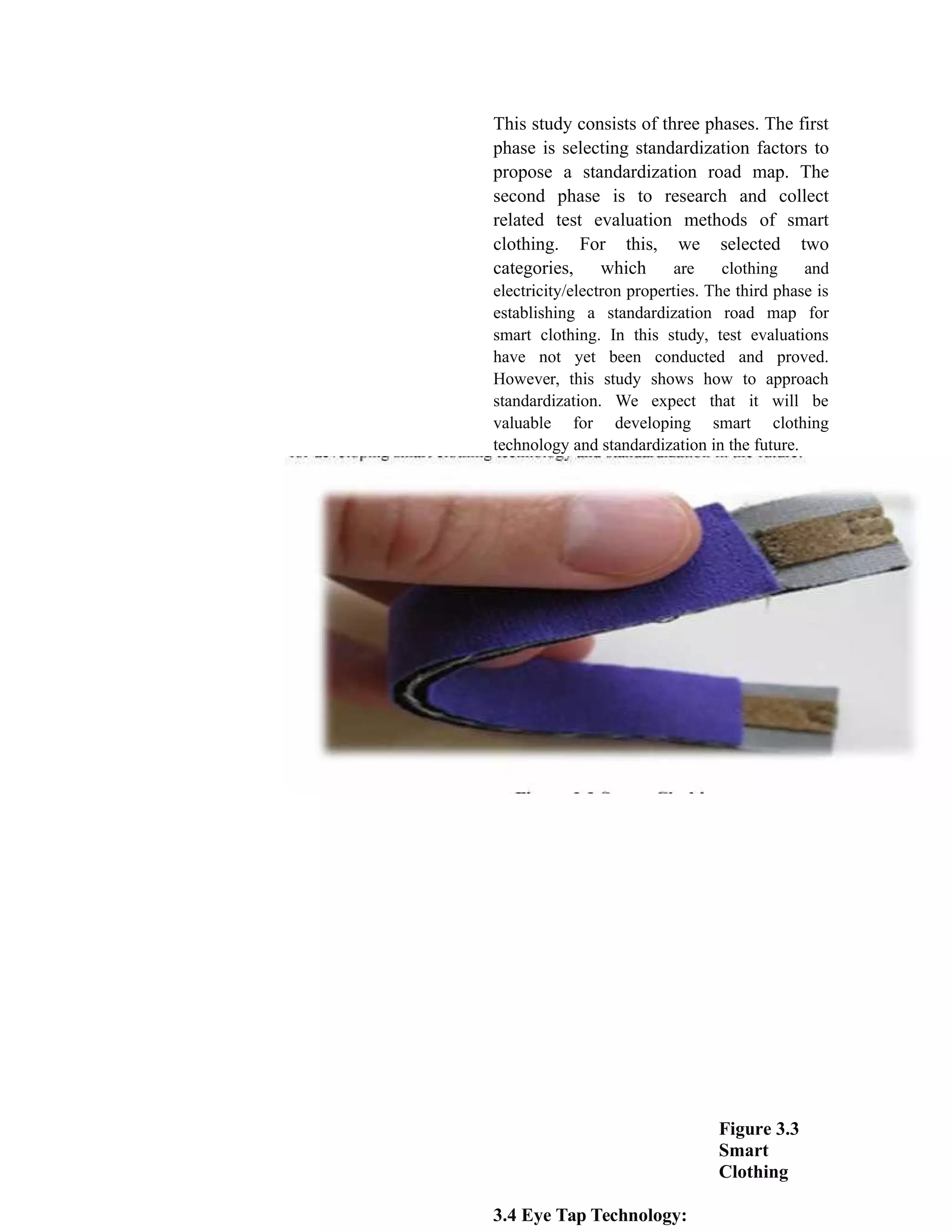 This study consists of three phases. The first
phase is selecting standardization factors to
propose a standardization road map. The
second phase is to research and collect
related test evaluation methods of smart
clothing. For this, we selected two
categories, which are clothing and
electricity/electron properties. The third phase is
establishing a standardization road map for
smart clothing. In this study, test evaluations
have not yet been conducted and proved.
However, this study shows how to approach
standardization. We expect that it will be
valuable for developing smart clothing
technology and standardization in the future.
Figure 3.3
Smart
Clothing
3.4 Eye Tap Technology:
 