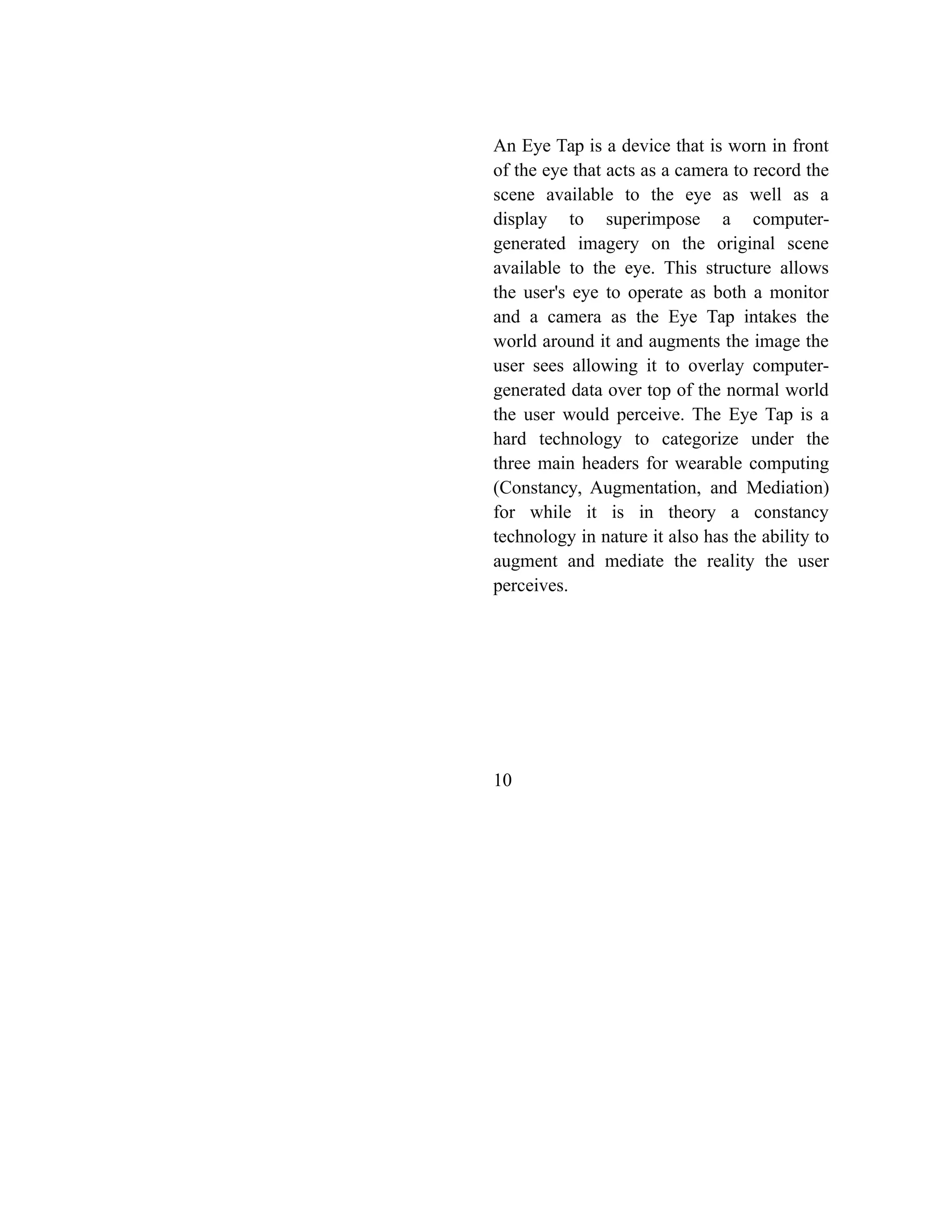 An Eye Tap is a device that is worn in front
of the eye that acts as a camera to record the
scene available to the eye as well as a
display to superimpose a computer-
generated imagery on the original scene
available to the eye. This structure allows
the user's eye to operate as both a monitor
and a camera as the Eye Tap intakes the
world around it and augments the image the
user sees allowing it to overlay computer-
generated data over top of the normal world
the user would perceive. The Eye Tap is a
hard technology to categorize under the
three main headers for wearable computing
(Constancy, Augmentation, and Mediation)
for while it is in theory a constancy
technology in nature it also has the ability to
augment and mediate the reality the user
perceives.
10
 