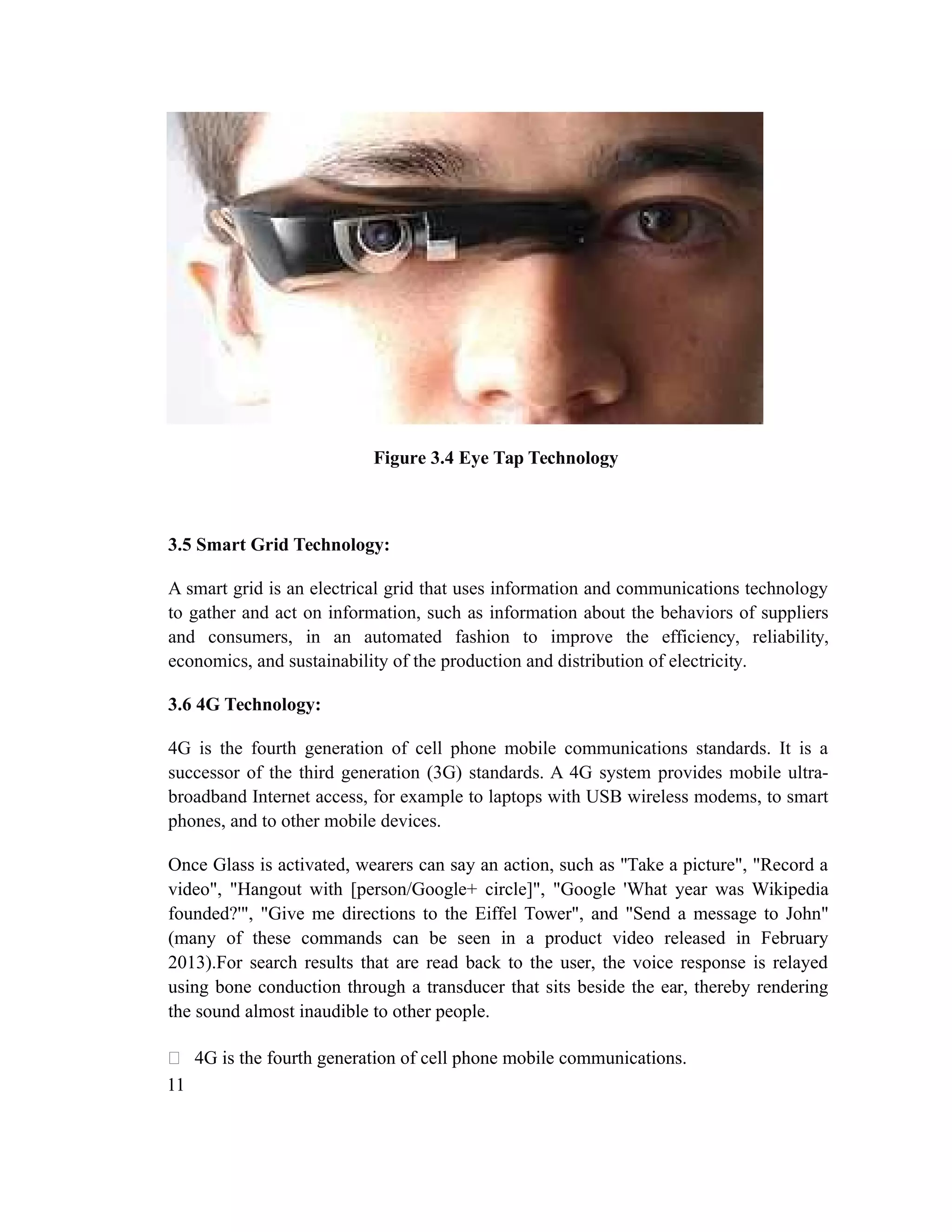 Figure 3.4 Eye Tap Technology
3.5 Smart Grid Technology:
A smart grid is an electrical grid that uses information and communications technology
to gather and act on information, such as information about the behaviors of suppliers
and consumers, in an automated fashion to improve the efficiency, reliability,
economics, and sustainability of the production and distribution of electricity.
3.6 4G Technology:
4G is the fourth generation of cell phone mobile communications standards. It is a
successor of the third generation (3G) standards. A 4G system provides mobile ultra-
broadband Internet access, for example to laptops with USB wireless modems, to smart
phones, and to other mobile devices.
Once Glass is activated, wearers can say an action, such as "Take a picture", "Record a
video", "Hangout with [person/Google+ circle]", "Google 'What year was Wikipedia
founded?'", "Give me directions to the Eiffel Tower", and "Send a message to John"
(many of these commands can be seen in a product video released in February
2013).For search results that are read back to the user, the voice response is relayed
using bone conduction through a transducer that sits beside the ear, thereby rendering
the sound almost inaudible to other people.
 4G is the fourth generation of cell phone mobile communications.
11
 