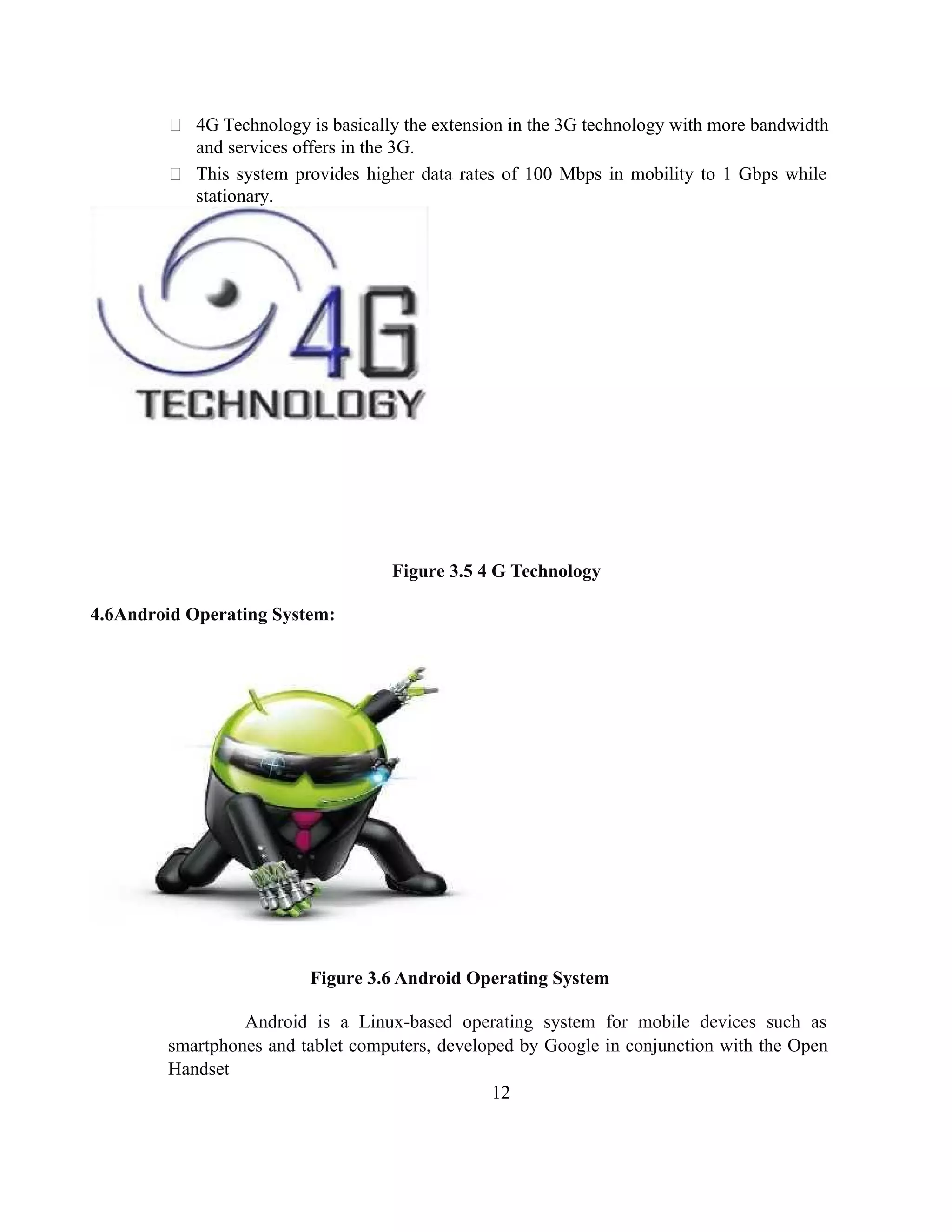  4G Technology is basically the extension in the 3G technology with more bandwidth
and services offers in the 3G.
 This system provides higher data rates of 100 Mbps in mobility to 1 Gbps while
stationary.
Figure 3.5 4 G Technology
4.6Android Operating System:
Figure 3.6 Android Operating System
Android is a Linux-based operating system for mobile devices such as
smartphones and tablet computers, developed by Google in conjunction with the Open
Handset
12
 