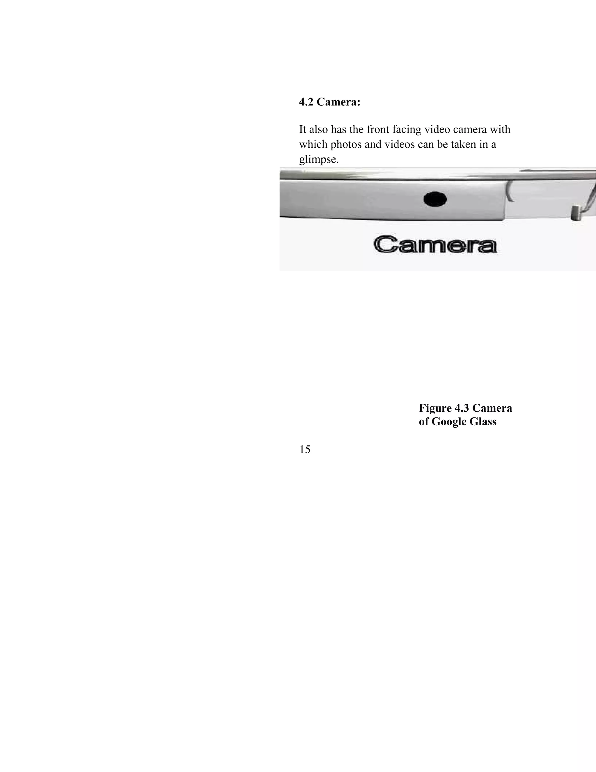 4.2 Camera:
It also has the front facing video camera with
which photos and videos can be taken in a
glimpse.
Figure 4.3 Camera
of Google Glass
15
 