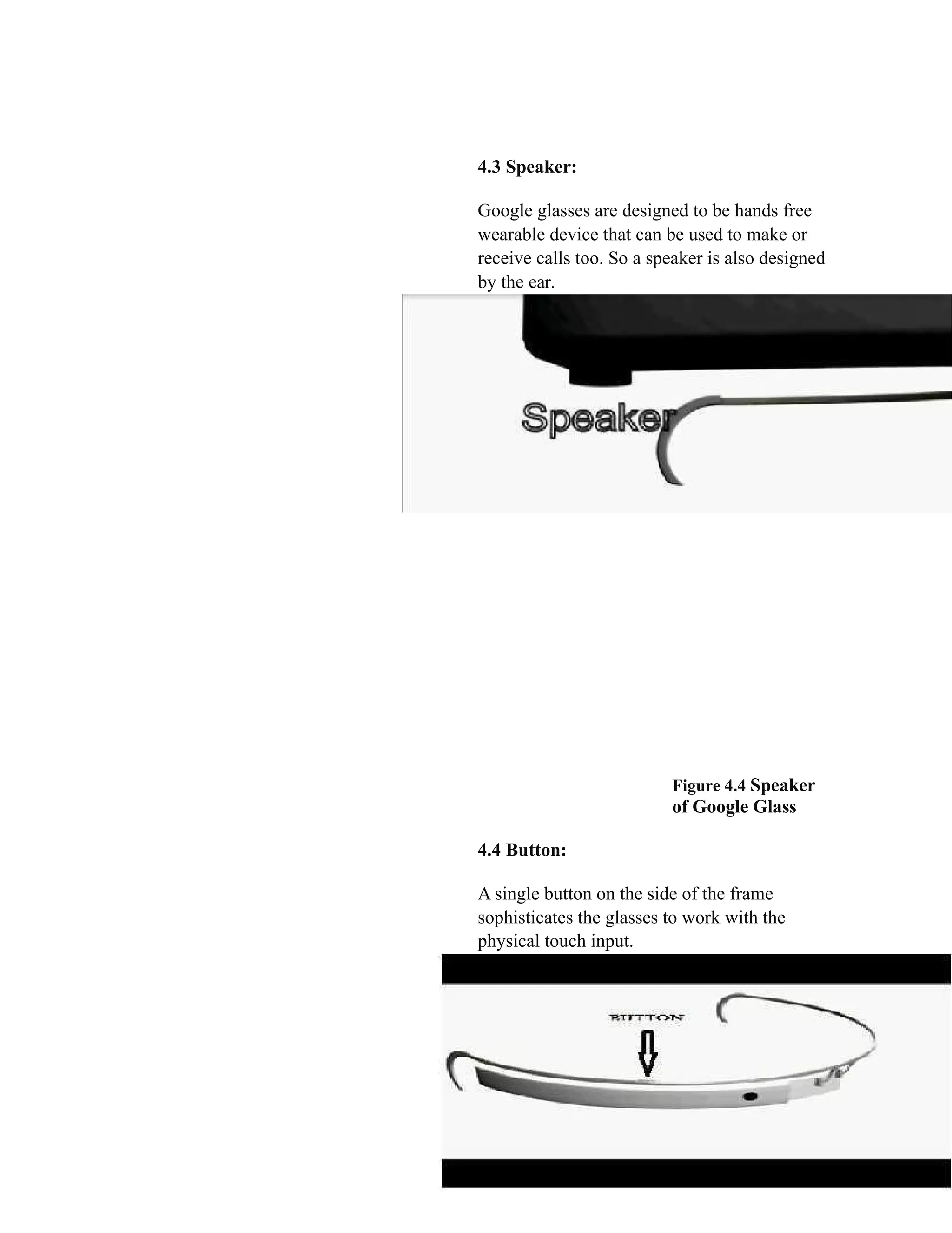 4.3 Speaker:
Google glasses are designed to be hands free
wearable device that can be used to make or
receive calls too. So a speaker is also designed
by the ear.
Figure 4.4 Speaker
of Google Glass
4.4 Button:
A single button on the side of the frame
sophisticates the glasses to work with the
physical touch input.
 