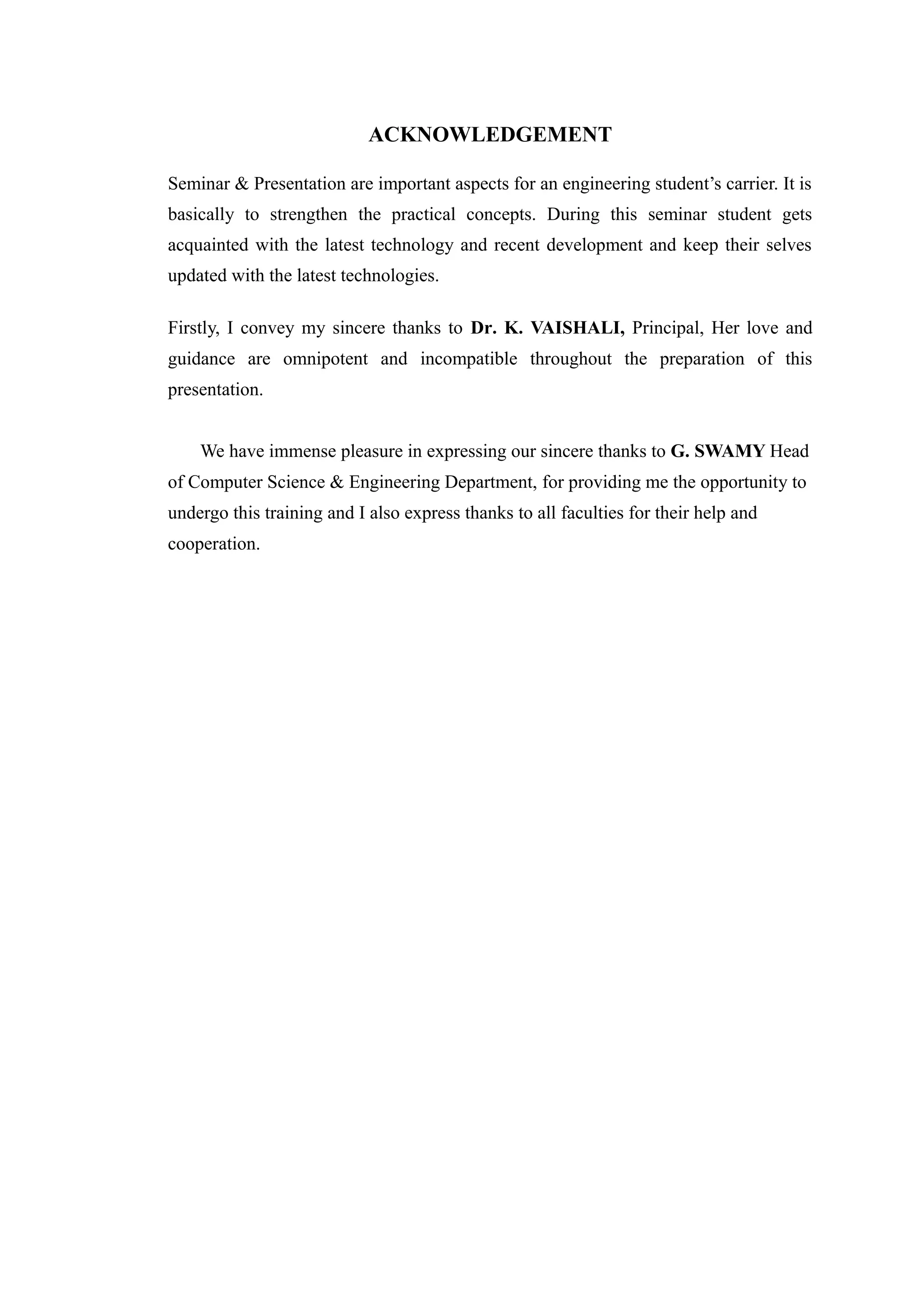 ACKNOWLEDGEMENT
Seminar & Presentation are important aspects for an engineering student’s carrier. It is
basically to strengthen the practical concepts. During this seminar student gets
acquainted with the latest technology and recent development and keep their selves
updated with the latest technologies.
Firstly, I convey my sincere thanks to Dr. K. VAISHALI, Principal, Her love and
guidance are omnipotent and incompatible throughout the preparation of this
presentation.
We have immense pleasure in expressing our sincere thanks to G. SWAMY Head
of Computer Science & Engineering Department, for providing me the opportunity to
undergo this training and I also express thanks to all faculties for their help and
cooperation.
 