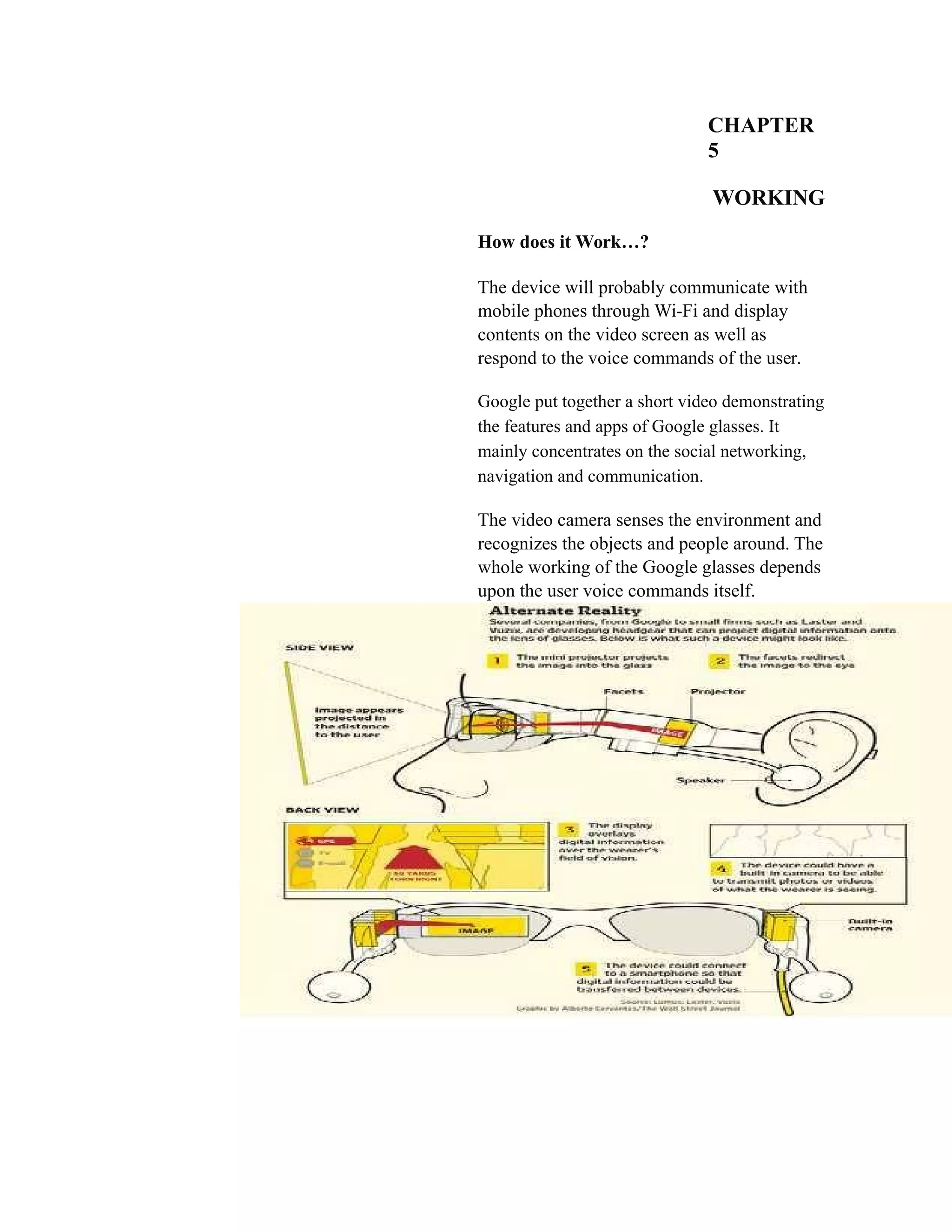 CHAPTER
5
WORKING
How does it Work…?
The device will probably communicate with
mobile phones through Wi-Fi and display
contents on the video screen as well as
respond to the voice commands of the user.
Google put together a short video demonstrating
the features and apps of Google glasses. It
mainly concentrates on the social networking,
navigation and communication.
The video camera senses the environment and
recognizes the objects and people around. The
whole working of the Google glasses depends
upon the user voice commands itself.
 