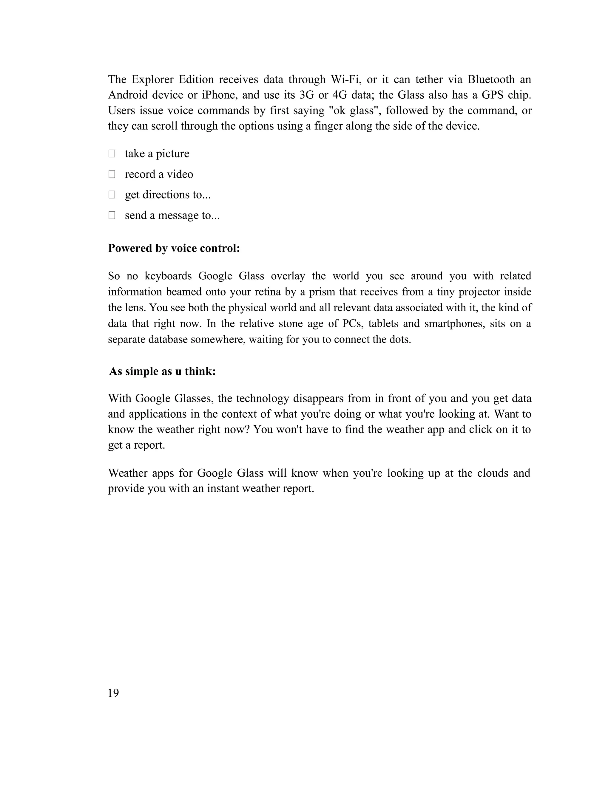 The Explorer Edition receives data through Wi-Fi, or it can tether via Bluetooth an
Android device or iPhone, and use its 3G or 4G data; the Glass also has a GPS chip.
Users issue voice commands by first saying "ok glass", followed by the command, or
they can scroll through the options using a finger along the side of the device.
 take a picture
 record a video
 get directions to...
 send a message to...
Powered by voice control:
So no keyboards Google Glass overlay the world you see around you with related
information beamed onto your retina by a prism that receives from a tiny projector inside
the lens. You see both the physical world and all relevant data associated with it, the kind of
data that right now. In the relative stone age of PCs, tablets and smartphones, sits on a
separate database somewhere, waiting for you to connect the dots.
As simple as u think:
With Google Glasses, the technology disappears from in front of you and you get data
and applications in the context of what you're doing or what you're looking at. Want to
know the weather right now? You won't have to find the weather app and click on it to
get a report.
Weather apps for Google Glass will know when you're looking up at the clouds and
provide you with an instant weather report.
19
 