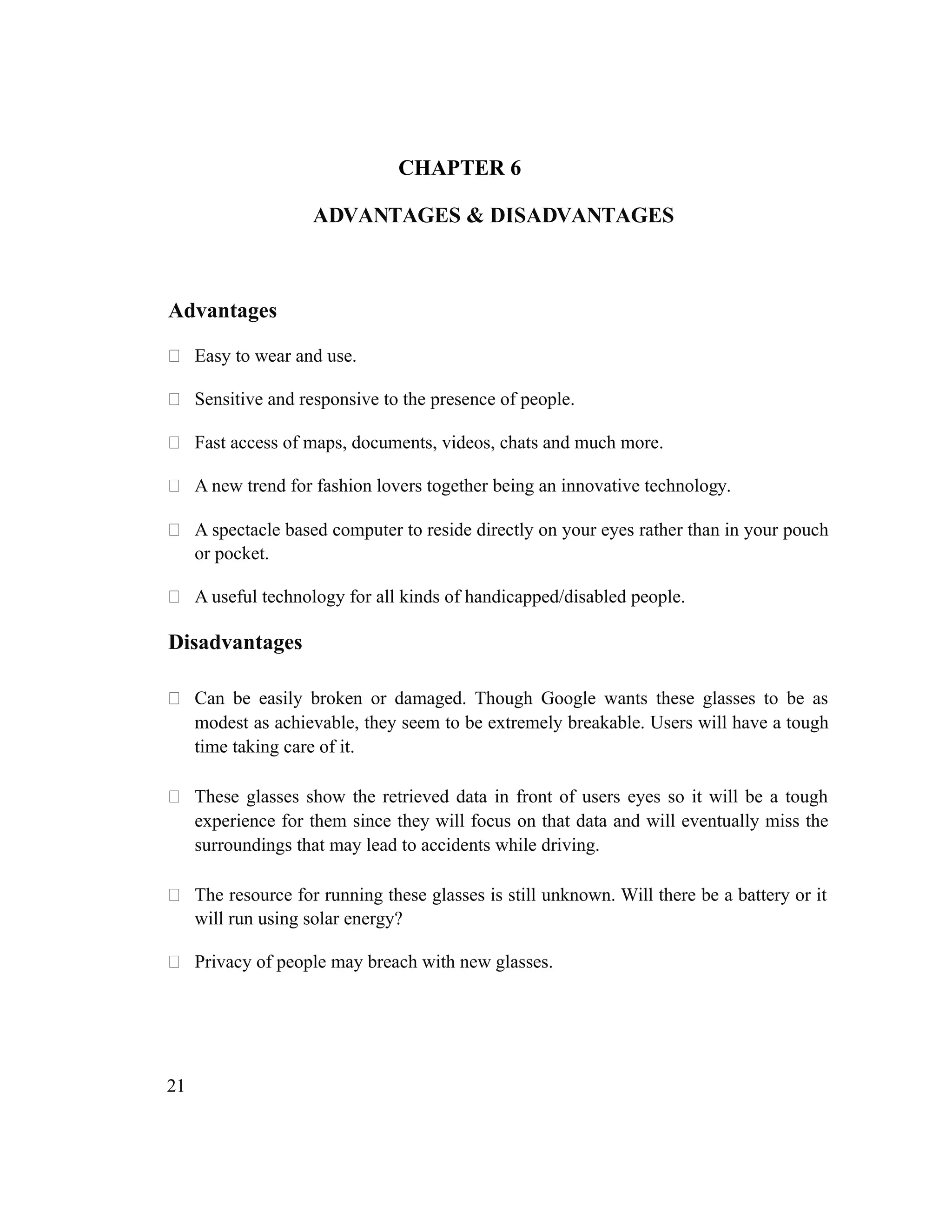 CHAPTER 6
ADVANTAGES & DISADVANTAGES
Advantages
 Easy to wear and use.
 Sensitive and responsive to the presence of people.
 Fast access of maps, documents, videos, chats and much more.
 A new trend for fashion lovers together being an innovative technology.
 A spectacle based computer to reside directly on your eyes rather than in your pouch
or pocket.
 A useful technology for all kinds of handicapped/disabled people.
Disadvantages
 Can be easily broken or damaged. Though Google wants these glasses to be as
modest as achievable, they seem to be extremely breakable. Users will have a tough
time taking care of it.
 These glasses show the retrieved data in front of users eyes so it will be a tough
experience for them since they will focus on that data and will eventually miss the
surroundings that may lead to accidents while driving.
 The resource for running these glasses is still unknown. Will there be a battery or it
will run using solar energy?
 Privacy of people may breach with new glasses.
21
 