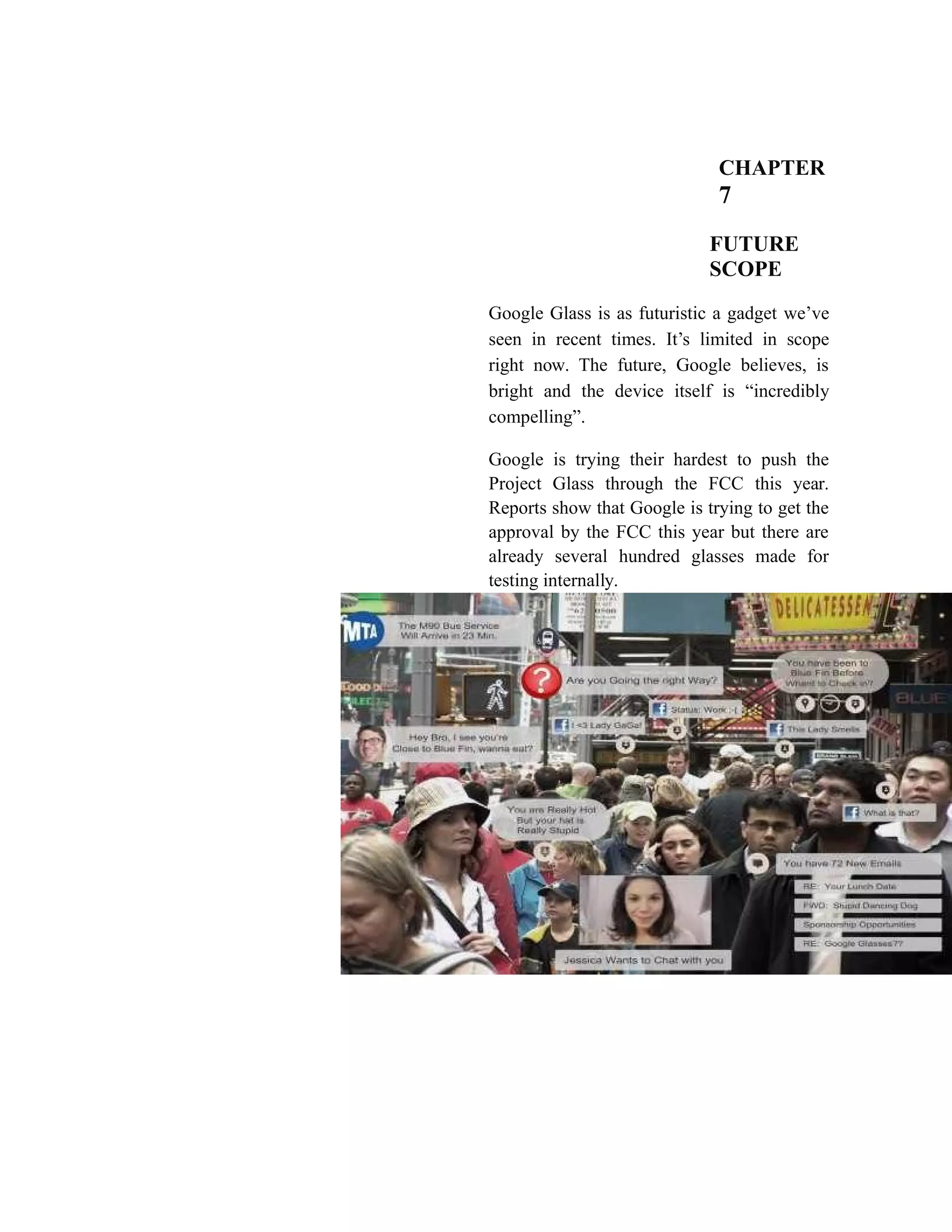 CHAPTER
7
FUTURE
SCOPE
Google Glass is as futuristic a gadget we’ve
seen in recent times. It’s limited in scope
right now. The future, Google believes, is
bright and the device itself is “incredibly
compelling”.
Google is trying their hardest to push the
Project Glass through the FCC this year.
Reports show that Google is trying to get the
approval by the FCC this year but there are
already several hundred glasses made for
testing internally.
 