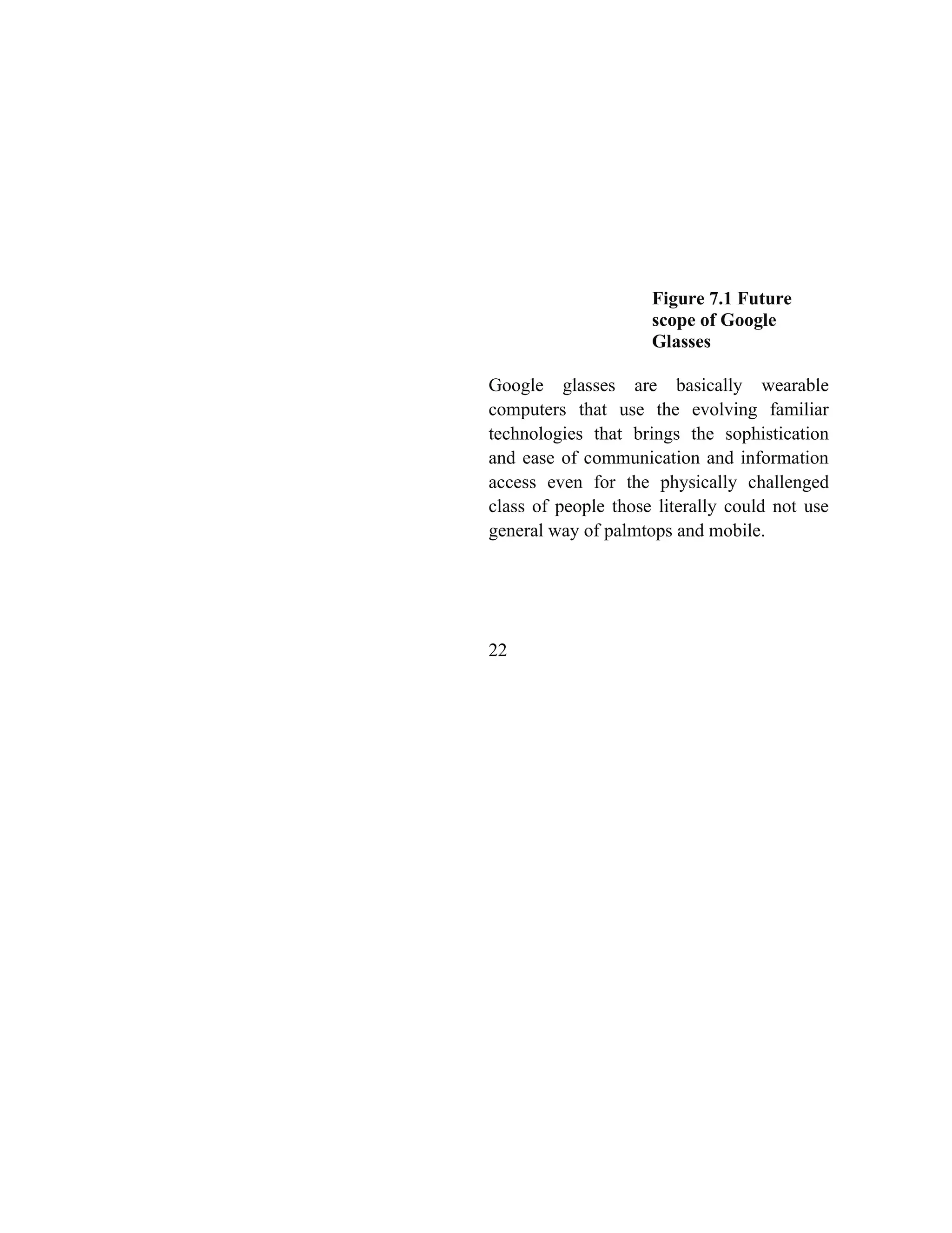 Figure 7.1 Future
scope of Google
Glasses
Google glasses are basically wearable
computers that use the evolving familiar
technologies that brings the sophistication
and ease of communication and information
access even for the physically challenged
class of people those literally could not use
general way of palmtops and mobile.
22
 
