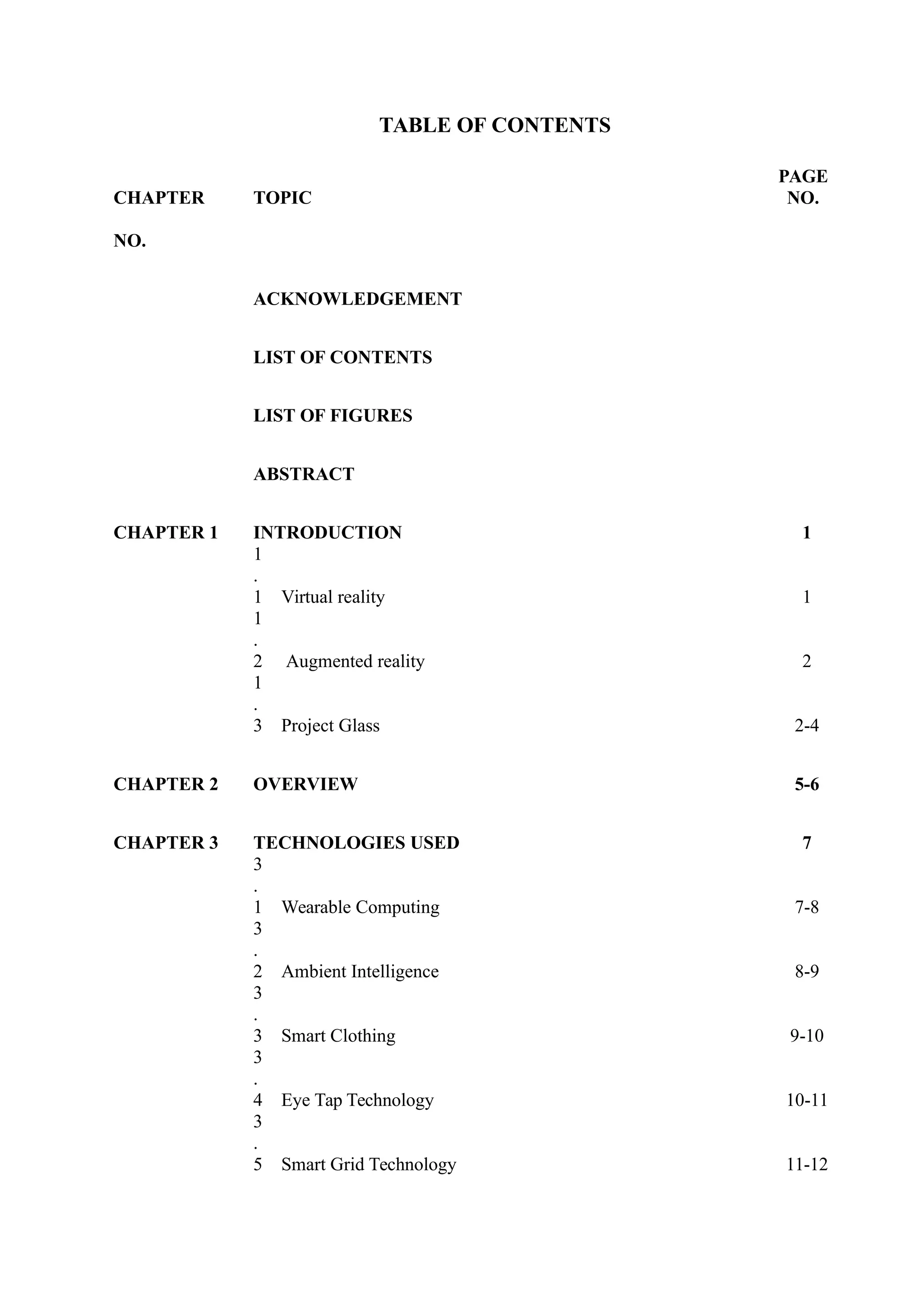TABLE OF CONTENTS
CHAPTER TOPIC
PAGE
NO.
NO.
ACKNOWLEDGEMENT
LIST OF CONTENTS
LIST OF FIGURES
ABSTRACT
CHAPTER 1 INTRODUCTION 1
1
.
1 Virtual reality 1
1
.
2 Augmented reality 2
1
.
3 Project Glass 2-4
CHAPTER 2 OVERVIEW 5-6
CHAPTER 3 TECHNOLOGIES USED 7
3
.
1 Wearable Computing 7-8
3
.
2 Ambient Intelligence 8-9
3
.
3 Smart Clothing 9-10
3
.
4 Eye Tap Technology 10-11
3
.
5 Smart Grid Technology 11-12
 