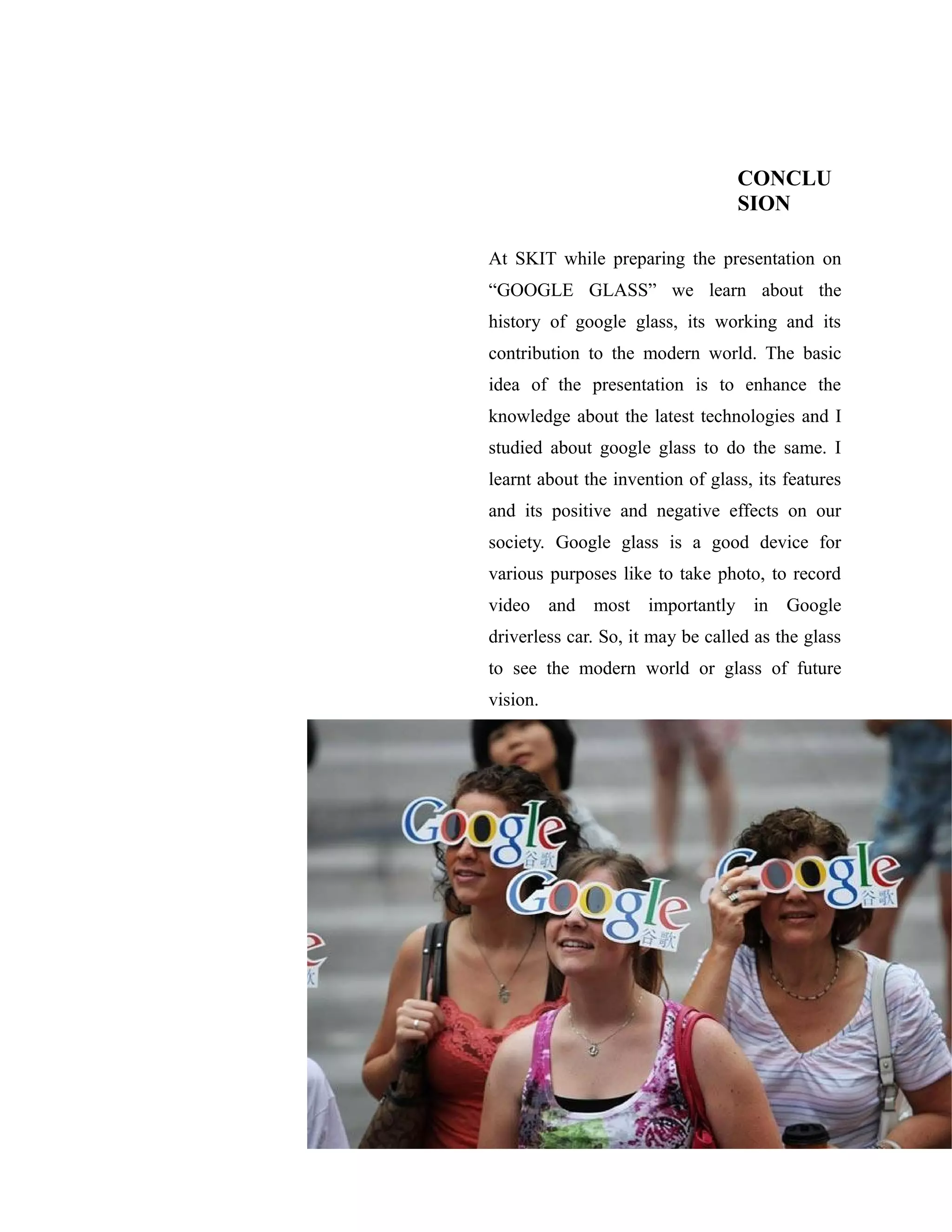 CONCLU
SION
At SKIT while preparing the presentation on
“GOOGLE GLASS” we learn about the
history of google glass, its working and its
contribution to the modern world. The basic
idea of the presentation is to enhance the
knowledge about the latest technologies and I
studied about google glass to do the same. I
learnt about the invention of glass, its features
and its positive and negative effects on our
society. Google glass is a good device for
various purposes like to take photo, to record
video and most importantly in Google
driverless car. So, it may be called as the glass
to see the modern world or glass of future
vision.
 