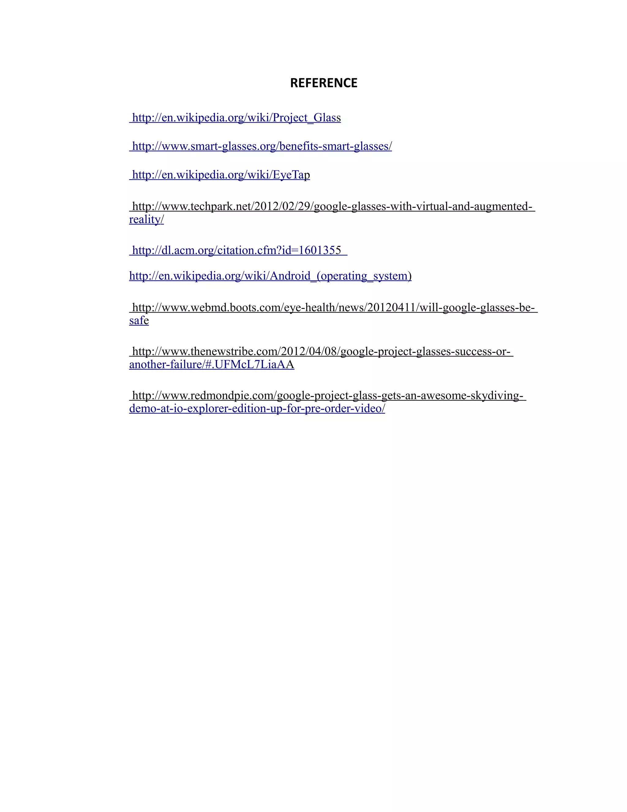 REFERENCE
http://en.wikipedia.org/wiki/Project_Glass
http://www.smart-glasses.org/benefits-smart-glasses/
http://en.wikipedia.org/wiki/EyeTap
http://www.techpark.net/2012/02/29/google-glasses-with-virtual-and-augmented-
reality/
http://dl.acm.org/citation.cfm?id=1601355
http://en.wikipedia.org/wiki/Android_(operating_system)
http://www.webmd.boots.com/eye-health/news/20120411/will-google-glasses-be-
safe
http://www.thenewstribe.com/2012/04/08/google-project-glasses-success-or-
another-failure/#.UFMcL7LiaAA
http://www.redmondpie.com/google-project-glass-gets-an-awesome-skydiving-
demo-at-io-explorer-edition-up-for-pre-order-video/
 