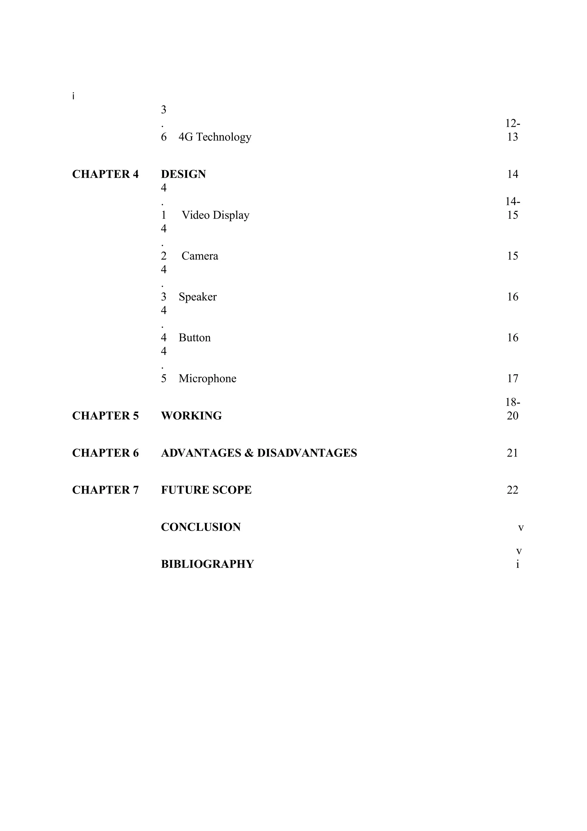 i
3
.
6 4G Technology
12-
13
CHAPTER 4 DESIGN 14
4
.
1 Video Display
14-
15
4
.
2 Camera 15
4
.
3 Speaker 16
4
.
4 Button 16
4
.
5 Microphone 17
CHAPTER 5 WORKING
18-
20
CHAPTER 6 ADVANTAGES & DISADVANTAGES 21
CHAPTER 7 FUTURE SCOPE 22
CONCLUSION v
BIBLIOGRAPHY
v
i
 