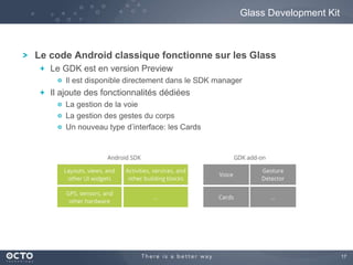 17 
Le code Android classique fonctionne sur les Glass 
Le GDK est en version Preview 
Il est disponible directement dans le SDK manager 
Il ajoute des fonctionnalités dédiées 
La gestion de la voie 
La gestion des gestes du corps 
Un nouveau type d’interface: les Cards 
Glass Development Kit 
 
