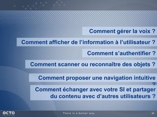 Comment gérer la voix ? 
Comment afficher de l’information à l’utilisateur ? 
Comment s’authentifier ? 
Comment scanner ou reconnaître des objets ? 
Comment proposer une navigation intuitive 
? 
Comment échanger avec votre SI et partager 
du contenu avec d’autres utilisateurs ? 
20 
 