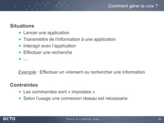 22 
Situations 
Comment gérer la voix ? 
Lancer une application 
Transmettre de l’information à une application 
Interagir avec l’application 
Effectuer une recherche 
… 
Exemple : Effectuer un virement ou rechercher une information 
Contraintes 
Les commandes sont « imposées » 
Selon l’usage une connexion réseau est nécessaire 
 