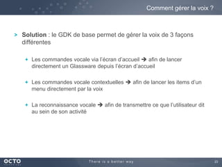 23 
Comment gérer la voix ? 
Solution : le GDK de base permet de gérer la voix de 3 façons 
différentes 
Les commandes vocale via l’écran d’accueil  afin de lancer 
directement un Glassware depuis l’écran d’accueil 
Les commandes vocale contextuelles  afin de lancer les items d’un 
menu directement par la voix 
La reconnaissance vocale  afin de transmettre ce que l’utilisateur dit 
au sein de son activité 
 