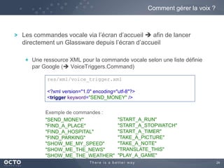 24 
Comment gérer la voix ? 
Les commandes vocale via l’écran d’accueil  afin de lancer 
directement un Glassware depuis l’écran d’accueil 
Une ressource XML pour la commande vocale selon une liste définie 
par Google ( VoiceTriggers.Command) 
res/xml/voice_trigger.xml 
<?xml version="1.0" encoding="utf-8"?> 
<trigger keyword="SEND_MONEY" /> 
"SEND_MONEY" 
"FIND_A_PLACE" 
"FIND_A_HOSPITAL" 
"FIND_PARKING" 
"SHOW_ME_MY_SPEED" 
"SHOW_ME_THE_NEWS" 
"SHOW_ME_THE_WEATHER" 
"START_A_RUN" 
"START_A_STOPWATCH" 
"START_A_TIMER" 
"TAKE_A_PICTURE" 
"TAKE_A_NOTE" 
"TRANSLATE_THIS" 
"PLAY_A_GAME" 
Exemple de commandes : 
 