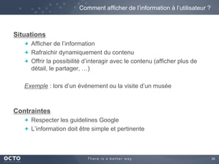 28 
Situations 
Comment afficher de l’information à l’utilisateur ? 
Afficher de l’information 
Rafraichir dynamiquement du contenu 
Offrir la possibilité d’interagir avec le contenu (afficher plus de 
détail, le partager, …) 
Exemple : lors d’un événement ou la visite d’un musée 
Contraintes 
Respecter les guidelines Google 
L’information doit être simple et pertinente 
 
