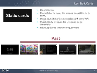 31 
Les StaticCards 
Static cards 
De simple vue 
Pour afficher du texte, des images, des vidéos ou du 
HTML 
Utilisé pour afficher des notifications ( Mirror API) 
Possibilité d’y invoquer des LiveCards ou de 
l’Immersion 
Ne peut pas être rafraichie fréquemment 
 