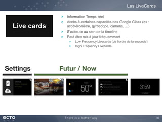 32 
Les LiveCards 
Live cards 
Information Temps-réel 
Accès à certaines capacités des Google Glass (ex : 
accéléromètre, gyroscope, camera, …) 
S’exécute au sein de la timeline 
Peut être mis à jour fréquemment 
Low Frequency Livecards (de l’ordre de la seconde) 
High Frequency Livecards 
 