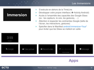 33 
Les Immersions 
Immersion 
S’exécute en dehors de la TimeLine 
Développer votre propre interface ( Activity Android) 
Accès à l’ensemble des capacités des Google Glass 
(ex : les capteurs, la voix, les gestures, …) 
Attention à respecter les contraintes Google (taille de 
l’écran, les interactions, gestures) 
Spécifier dans le Manifest android:immersive="true" 
pour éviter que les Glass se mettent en veille 
 