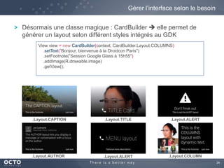 34 
Gérer l’interface selon le besoin 
Désormais une classe magique : CardBuilder  elle permet de 
générer un layout selon différent styles intégrés au GDK 
View view = new CardBuilder(context, CardBuilder.Layout.COLUMNS) 
.setText(”Bonjour, bienvenue à la Droidcon Paris") 
.setFootnote(”Session Google Glass à 15h55") 
.addImage(R.drawable.image) 
.getView(); 
.Layout.CAPTION .Layout.TITLE .Layout.ALERT 
.Layout.AUTHOR .Layout.ALERT .Layout.COLUMN 
 