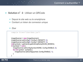 38 
Solution n°2 : Utiliser un QRCode 
Depuis le site web ou le smartphone 
Contient un token de connexion unique 
Zbar 
Comment s’authentifier ? 
compile files('libs/zbar.jar’) 
imageScanner = new ImageScanner(); 
imageScanner.setConfig(0, Config.X_DENSITY, 3); 
imageScanner.setConfig(0, Config.Y_DENSITY, 3); 
int[] symbols = getIntent().getIntArrayExtra(SCAN_MODES); 
if (symbols != null) { 
imageScanner.setConfig(Symbol.NONE, Config.ENABLE, 0); 
for (int symbol : symbols) { 
imageScanner.setConfig(symbol, Config.ENABLE, 1); 
} 
} 
 