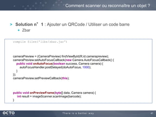 41 
Solution n°1 : Ajouter un QRCode / Utiliser un code barre 
Zbar 
Comment scanner ou reconnaître un objet ? 
compile files('libs/zbar.jar') 
cameraPreview = (CameraPreview) findViewById(R.id.camerapreview); 
cameraPreview.setAutoFocusCallback(new Camera.AutoFocusCallback() { 
public void onAutoFocus(boolean success, Camera camera) { 
autoFocusHandler.postDelayed(doAutoFocus, 1000); 
} 
}); 
cameraPreview.setPreviewCallback(this); 
public void onPreviewFrame(byte[] data, Camera camera) { 
int result = imageScanner.scanImage(barcode); 
} 
 