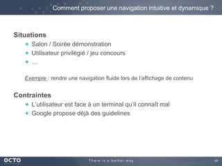 44 
Situations 
Comment proposer une navigation intuitive et dynamique ? 
Salon / Soirée démonstration 
Utilisateur privilégié / jeu concours 
… 
Exemple : rendre une navigation fluide lors de l’affichage de contenu 
Contraintes 
L’utilisateur est face à un terminal qu’il connaît mal 
Google propose déjà des guidelines 
 