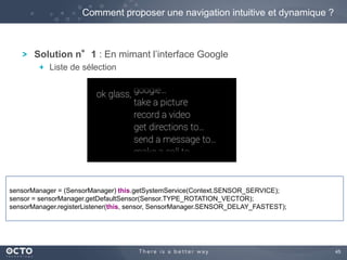 45 
Comment proposer une navigation intuitive et dynamique ? 
Solution n°1 : En mimant l’interface Google 
Liste de sélection 
sensorManager = (SensorManager) this.getSystemService(Context.SENSOR_SERVICE); 
sensor = sensorManager.getDefaultSensor(Sensor.TYPE_ROTATION_VECTOR); 
sensorManager.registerListener(this, sensor, SensorManager.SENSOR_DELAY_FASTEST); 
 