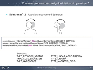 46 
Comment proposer une navigation intuitive et dynamique ? 
Solution n°2 : Avec les mouvement du corps 
sensorManager = (SensorManager) this.getSystemService(Context.SENSOR_SERVICE); 
sensor = sensorManager.getDefaultSensor(Sensor.TYPE_ROTATION_VECTOR); 
sensorManager.registerListener(this, sensor, SensorManager.SENSOR_DELAY_FASTEST); 
TYPE_ROTATION_VECTOR 
TYPE_ACCELEROMETER 
TYPE_GYROSCOPE 
TYPE_LINEAR_ACCELERATION 
TYPE_GRAVITY 
TYPE_MAGNETIC_FIELD 
Exemples : 
 