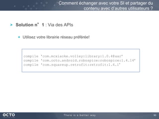 50 
Comment échanger avec votre SI et partager du 
Solution n°1 : Via des APIs 
contenu avec d’autres utilisateurs ? 
Utilisez votre librairie réseau préférée! 
compile 'com.mcxiaoke.volley:library:1.0.4@aar’ 
compile 'com.octo.android.robospice:robospice:1.4.14’ 
compile 'com.squareup.retrofit:retrofit:1.6.1’ 
 