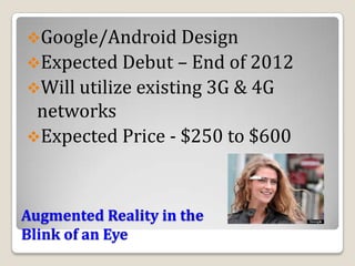 Google/Android Design
Expected Debut – End of 2012
Will utilize existing 3G & 4G
 networks
Expected Price - $250 to $600



Augmented Reality in the
Blink of an Eye
 