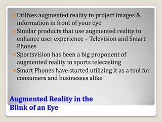  Utilizes augmented reality to project images &
  information in front of your eye
 Similar products that use augmented reality to
  enhance user experience – Television and Smart
  Phones
 Sportsvision has been a big proponent of
  augmented reality in sports telecasting
 Smart Phones have started utilizing it as a tool for
  consumers and businesses alike


Augmented Reality in the
Blink of an Eye
 