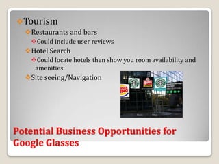 Tourism
  Restaurants and bars
   Could include user reviews
  Hotel Search
   Could locate hotels then show you room availability and
    amenities
  Site seeing/Navigation




Potential Business Opportunities for
Google Glasses
 