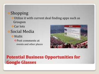 Shopping
  Utilize it with current deal finding apps such as
   Groupon
  Car lots
Social Media
  Wallit
    Post comments at
     events and other places




Potential Business Opportunities for
Google Glasses
 