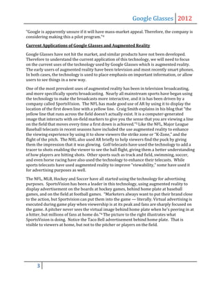 Google Glasses 2012
“Google is apparently unsure if it will have mass-market appeal. Therefore, the company is
considering making this a pilot program.”4

Current Applications of Google Glasses and Augmented Reality

Google Glasses have not hit the market, and similar products have not been developed.
Therefore to understand the current application of this technology, we will need to focus
on the current uses of the technology used by Google Glasses which is augmented reality.
The early users of augmented reality have been television and most recently smart phones.
In both cases, the technology is used to place emphasis on important information, or allow
users to see things in a new way.

One of the most prevalent uses of augmented reality has been in television broadcasting,
and more specifically sports broadcasting. Nearly all mainstream sports have began using
the technology to make the broadcasts more interactive, and it is has been driven by a
company called SportsVision. The NFL has made good use of AR by using it to display the
location of the first down line with a yellow line. Craig Smith explains in his blog that “the
yellow line that runs across the field doesn’t actually exist. It is a computer-generated
image that interacts with on-field markers to give you the sense that you are viewing a line
on the field that moves every time a first down is achieved.”5 Like the NFL, Major League
Baseball telecasts in recent seasons have included the use augmented reality to enhance
the viewing experience by using it to show viewers the strike zone or “K-Zone,” and the
flight of the pitch. The NHL also used AR briefly to help viewers find the puck by giving
them the impression that it was glowing. Golf telecasts have used the technology to add a
tracer to shots enabling the viewer to see the ball flight, giving them a better understanding
of how players are hitting shots. Other sports such as track and field, swimming, soccer,
and even horse racing have also used the technology to enhance their telecasts. While
sports telecasts have used augmented reality to improve “viewability,” some have used it
for advertising purposes as well.

The NFL, MLB, Hockey and Soccer have all started using the technology for advertising
purposes. SportsVision has been a leader in this technology, using augmented reality to
display advertisement on the boards at hockey games, behind home plate at baseball
games, and on the field at football games. “Marketers always want to put their brand close
to the action, but Sportvision can put them into the game — literally. Virtual advertising is
executed during game play when viewership is at its peak and fans are sharply focused on
the game. A pitcher never sees the virtual image behind home plate when he's peering in at
a hitter, but millions of fans at home do.”6 The picture to the right illustrates what
SportsVision is doing. Notice the Taco Bell advertisement behind home plate. That is
visible to viewers at home, but not to the pitcher or players on the field.




      3
 