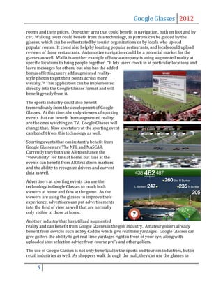 Google Glasses 2012
rooms and their prices. One other area that could benefit is navigation, both on foot and by
car. Walking tours could benefit from this technology, as patrons can be guided by the
glasses, which can be orchestrated by tourist organizations or by locals who upload
popular routes. It could also help by locating popular restaurants, and locals could upload
reviews of those restaurants. Automotive navigation could be a potential market for the
glasses as well. Wallit is another example of how a company is using augmented reality at
specific locations to bring people together. “It lets users check in at particular locations and
leave messages for others; but also has the added
bonus of letting users add augmented reality-
style photos to get their points across more
visually.”8 This application can be implemented
directly into the Google Glasses format and will
benefit greatly from it.

The sports industry could also benefit
tremendously from the development of Google
Glasses. At this time, the only viewers of sporting
events that can benefit from augmented reality
are the ones watching on TV. Google Glasses will
change that. Now spectators at the sporting event
can benefit from this technology as well.

Sporting events that can instantly benefit from
Google Glasses are The NFL and NASCAR.
Currently they both use AR to enhance the
“viewability” for fans at home, but fans at the
events can benefit from AR first down markers
and the ability to recognize drivers and current
data as well.

Advertisers at sporting events can use the
technology in Google Glasses to reach both
viewers at home and fans at the game. As the
viewers are using the glasses to improve their
experience, advertisers can put advertisements
into the field of view as well that are normally
only visible to those at home.

Another industry that has utilized augmented
reality and can benefit from Google Glasses is the golf industry. Amateur golfers already
benefit from devices such as Sky Caddie which give real time yardages. Google Glasses can
give golfers the ability to get real time yardages right in front of your eye, along with
uploaded shot selection advice from course pro’s and other golfers.

The use of Google Glasses is not only beneficial in the sports and tourism industries, but in
retail industries as well. As shoppers walk through the mall, they can use the glasses to

      5
 