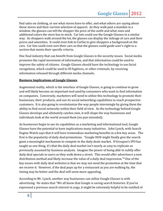 Google Glasses 2012
find sales on clothing, or see what stores have to offer, and what others are saying about
those stores and their current selection of apparel. As they walk past a manikin in a
window, the glasses can tell the shopper the price of the outfit and what sizes and
additional colors the store has in stock. Car lots could use the Google Glasses in a similar
way. As shoppers walk around the lot, the glasses can display the mileage of cars and their
prices and amenities. It could even link to Carfax to give shoppers a background on the
cars. Car lots could even sort their cars so that the glasses could guide user’s right to a
section that meets their specific criteria.

One final industry that can benefit from Google Glasses is the security issues. Social media
promotes the rapid movement of information, and that information could be used to
improve the safety of citizens. Google Glasses should have the technology to use facial
recognition, which could be used to ID fugitives, or other criminals, by receiving
information released through different media channels.

Business Implications of Google Glasses

Augmented reality, which is the interface of Google Glasses, is going to continue to grow
and will likely become an important tool used by consumers who want to find information
on companies. Conversely, marketers will need to utilize this technology to promote their
businesses, their products, and use its social networking capabilities to reach prospective
customers. It is also going to revolutionize the way people intermingle by giving them the
ability to find social networks within their field of view. As the technology behind Google
Glasses develops and ultimately catches own, it will shape the way businesses and
individuals look at the world around them (no pun intended).

As businesses begin to see its capabilities as a marketing and informational tool, Google
Glasses have the potential to have implications many industries. John Lynch, with Search
Engine Watch says that it will have tremendous marketing benefits in a few key areas. The
first is the popularity of daily deal promotions. “Google HUD might finally give the search
giant a meaningful mechanism to compete in the daily deals market. If Groupon’s IPO has
taught us one thing, it’s that the daily deal market isn’t nearly as easy to replicate as
previously assumed by business analysts. Imagine the power of being able to subtly offer
daily deal specials to users as they walk down a street. This would offer advertisers a new
distribution method and likely increase the value of a daily deal impression.”9 One of the
key issues with daily deal websites is that we may not need the promotion at the time that
we receive it. However, if the deal pops up for a restaurant as you are walking by, the
timing may be better and the deal will seem more appealing.

According to Mr. Lynch, another way businesses can utilize Google Glasses is with
advertising. He states that “We all know that Google is saving search histories. If you’ve
expressed a previous search interest in yoga, it might be extremely helpful to be notified of

      6
 