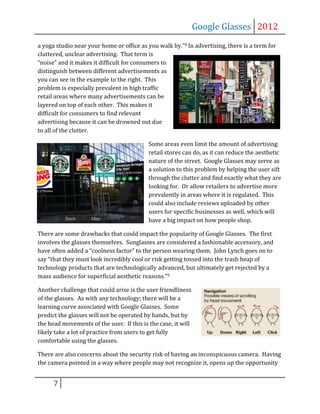 Google Glasses 2012
a yoga studio near your home or office as you walk by.”9 In advertising, there is a term for
cluttered, unclear advertising. That term is
“noise” and it makes it difficult for consumers to
distinguish between different advertisements as
you can see in the example to the right. This
problem is especially prevalent in high traffic
retail areas where many advertisements can be
layered on top of each other. This makes it
difficult for consumers to find relevant
advertising because it can be drowned out due
to all of the clutter.

                                           Some areas even limit the amount of advertising
                                           retail stores can do, as it can reduce the aesthetic
                                           nature of the street. Google Glasses may serve as
                                           a solution to this problem by helping the user sift
                                           through the clutter and find exactly what they are
                                           looking for. Or allow retailers to advertise more
                                           prevalently in areas where it is regulated. This
                                           could also include reviews uploaded by other
                                           users for specific businesses as well, which will
                                           have a big impact on how people shop.

There are some drawbacks that could impact the popularity of Google Glasses. The first
involves the glasses themselves. Sunglasses are considered a fashionable accessory, and
have often added a “coolness factor” to the person wearing them. John Lynch goes on to
say “that they must look incredibly cool or risk getting tossed into the trash heap of
technology products that are technologically advanced, but ultimately get rejected by a
mass audience for superficial aesthetic reasons.”9

Another challenge that could arise is the user friendliness
of the glasses. As with any technology; there will be a
learning curve associated with Google Glasses. Some
predict the glasses will not be operated by hands, but by
the head movements of the user. If this is the case, it will
likely take a lot of practice from users to get fully
comfortable using the glasses.

There are also concerns about the security risk of having an inconspicuous camera. Having
the camera pointed in a way where people may not recognize it, opens up the opportunity


      7
 