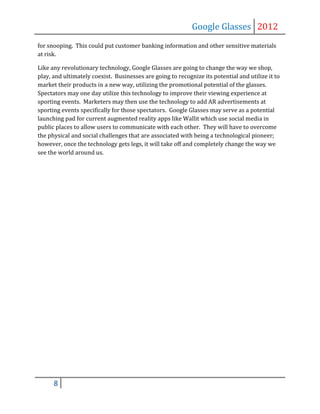 Google Glasses 2012
for snooping. This could put customer banking information and other sensitive materials
at risk.

Like any revolutionary technology, Google Glasses are going to change the way we shop,
play, and ultimately coexist. Businesses are going to recognize its potential and utilize it to
market their products in a new way, utilizing the promotional potential of the glasses.
Spectators may one day utilize this technology to improve their viewing experience at
sporting events. Marketers may then use the technology to add AR advertisements at
sporting events specifically for those spectators. Google Glasses may serve as a potential
launching pad for current augmented reality apps like Wallit which use social media in
public places to allow users to communicate with each other. They will have to overcome
the physical and social challenges that are associated with being a technological pioneer;
however, once the technology gets legs, it will take off and completely change the way we
see the world around us.




      8
 