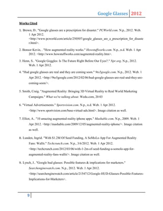 Google Glasses 2012
Works Cited

1. Brown, D.. "Google glasses are a prescription for disaster." PCWorld.com. N.p., 2012. Web.
       1 Apr 2012.
       <http://www.pcworld.com/article/250507/google_glasses_are_a_prescription_for_disaste
       r.html>.

2. Bonsor Kevin, . "How augmented reality works." Howstuffworks.com. N.p., n.d. Web. 1 Apr
       2012. <http://www.howstuffworks.com/augmented-reality.htm>.

3. Henn, S.. "Google Goggles: Is The Future Right Before Our Eyes?." Npr.org. N.p., 2012.
       Web. 1 Apr 2012.

4. "Hud google glasses are real and they are coming soon." 9to5google.com. N.p., 2012. Web. 1
         Apr 2012. <http://9to5google.com/2012/02/06/hud-google-glasses-are-real-and-they-are-
         coming-soon/>.

5. Smith, Craig. "Augmented Reality: Bringing 3D Virtual Reality to Real World Marketing
         Campaigns." What we're talking about. Wedu.com, 20 03

6. "Virtual Advertisements." Sportsvision.com. N.p., n.d. Web. 1 Apr 2012.
         <http://www.sportvision.com/base-virtual-ads.html>. Image citation as well.

7. Elliot, A.. "10 amazing augmented reality iphone apps." Mashable.com. N.p., 2009. Web. 1
         Apr 2012. <http://mashable.com/2009/12/05/augmented-reality-iphone/>. Image citation
         as well.

8.   Lunden, Ingrid. "With $1.2M Of Seed Funding, A SoMoLo App For Augmented Reality
         Fans: Wallit." Techcrunch.com. N.p., 3/6/2012. Web. 1 Apr 2012.
         <http://techcrunch.com/2012/03/06/with-1-2m-of-seed-funding-a-somolo-app-for-
         augmented-reality-fans-wallit/>. Image citation as well.

9.   Lynch, J.. "Google hud glasses: Possible features & implications for marketers."
         Searchenginewatch.com. N.p., 2012. Web. 1 Apr 2012.
         <http://searchenginewatch.com/article/2154712/Google-HUD-Glasses-Possible-Features-
         Implications-for-Marketers>.




        9
 