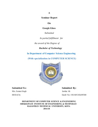 A
Seminar Report
On
Google Glass
Submitted
In partial fulfillment for
the award of the Degree of
Bachelor of Technology
In Department of Computer Science Engineering
(With specialization in COMPUTER SCIENCE)
Submitted To: Submitted By:
Mrs. Suman Singh Jawhar Ali
HOD (CS) Enroll No: 15E1SFCSX45P200
DEPARTMENT OF COMPUTER SCIENCE & ENGINEERING
SHEKHAWATI INSTITUTE OF ENGINEERING & TECHNOLGY
RAJASTHAN TECHNICAL UNIVERSITY, KOTA
2014-18
 