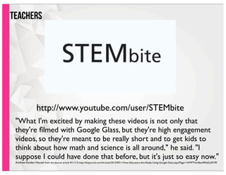 teachersteachers
"What I'm excited by making these videos is not only that
they're ﬁlmed with Google Glass, but they're high engagement
videos, so they're meant to be really short and to get kids to
think about how math and science is all around," he said. "I
suppose I could have done that before, but it's just so easy now."
AndrewVanden Heuvel from the Journal article 9/11/13: http://thejournal.com/Articles/2013/09/11/How-Educators-Are-Really-Using-Google-Glass.aspx?Page=1#WPTXm0bxHRV63z2M.99
http://www.youtube.com/user/STEMbite
 