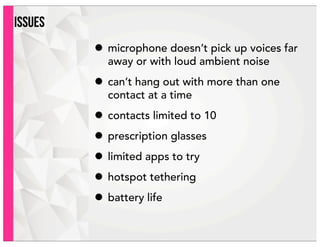 ISSUES
• microphone doesn’t pick up voices far
away or with loud ambient noise
• can’t hang out with more than one
contact at a time
• contacts limited to 10
• prescription glasses
• limited apps to try
• hotspot tethering
• battery life
 