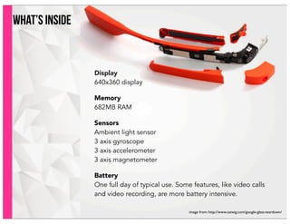 what’s inside
Display
640x360 display
Memory
682MB RAM
Sensors
Ambient light sensor
3 axis gyroscope
3 axis accelerometer
3 axis magnetometer
Battery
One full day of typical use. Some features, like video calls
and video recording, are more battery intensive.
image from: http://www.catwig.com/google-glass-teardown/
 