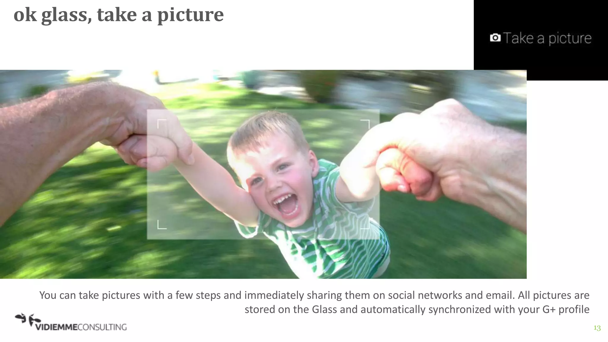 13
ok glass, take a picture
You can take pictures with a few steps and immediately sharing them on social networks and email. All pictures are
stored on the Glass and automatically synchronized with your G+ profile
 