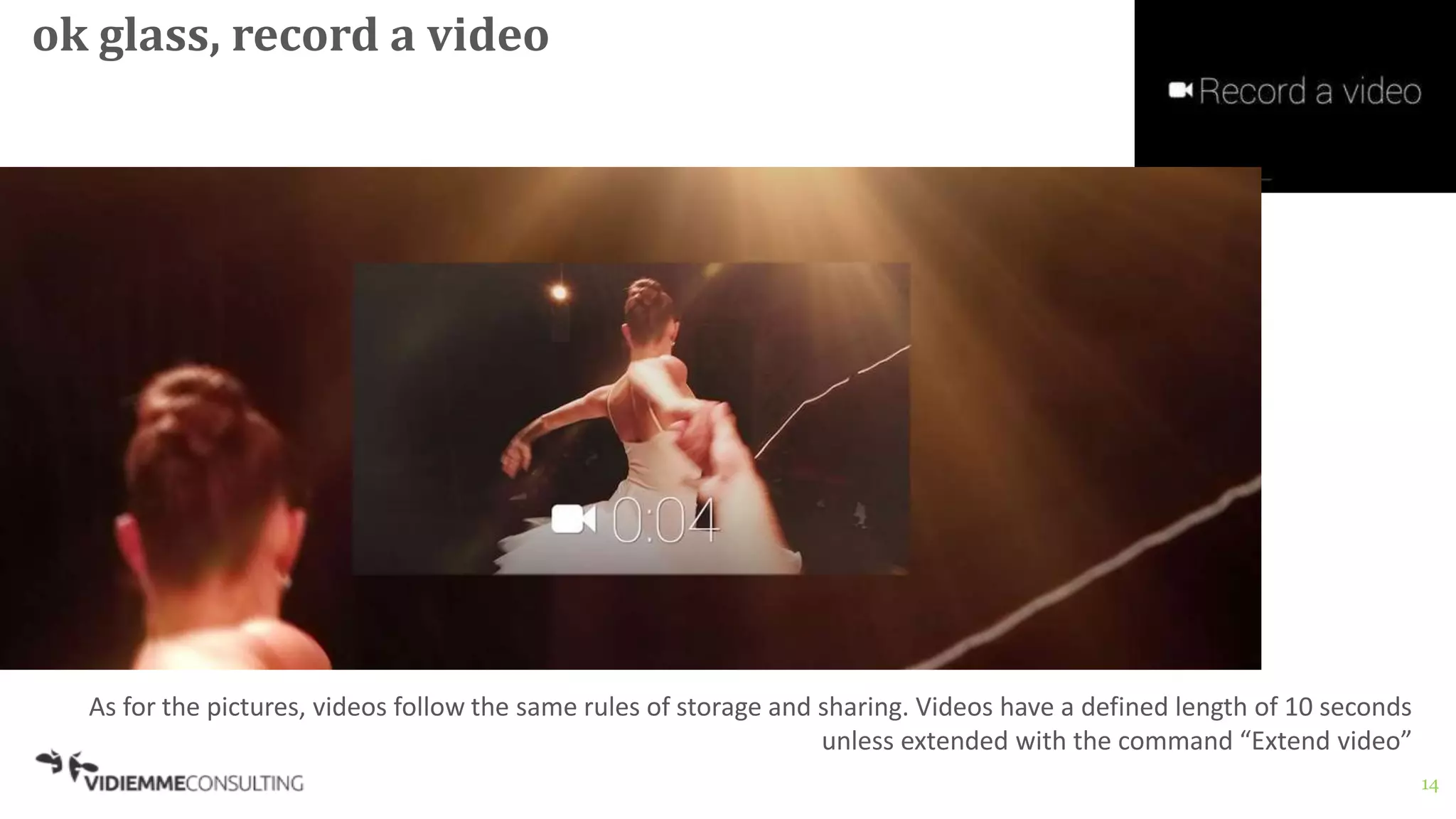 14
ok glass, record a video
As for the pictures, videos follow the same rules of storage and sharing. Videos have a defined length of 10 seconds
unless extended with the command “Extend video”
 